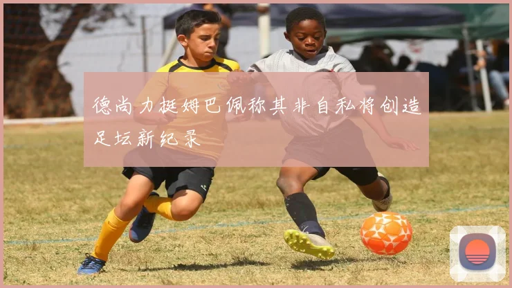 德尚力挺姆巴佩称其非自私将创造足坛新纪录