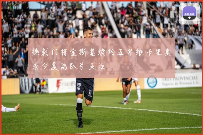 热刺门将金斯基续约五年维卡里奥或今夏离队引关注