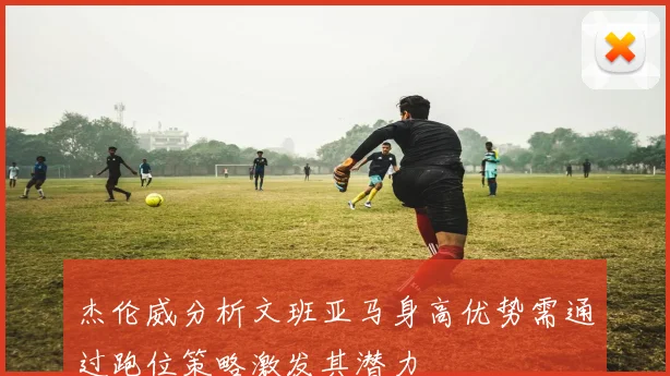 杰伦威分析文班亚马身高优势需通过跑位策略激发其潜力