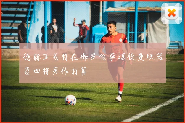 德赫亚或将在佛罗伦萨退役曼联若召回将另作打算