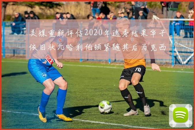 美媒重新评估2020年选秀结果华子依旧状元哈利伯顿紧随其后马克西位列探花