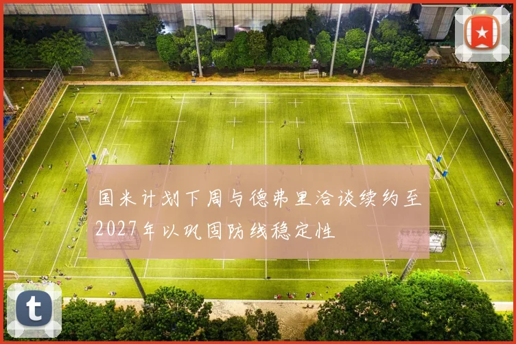 国米计划下周与德弗里洽谈续约至2027年以巩固防线稳定性