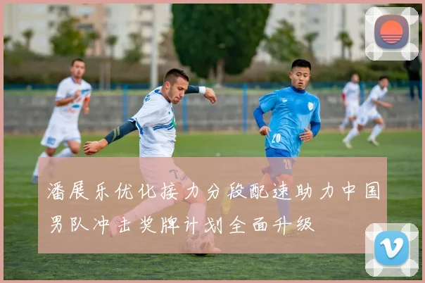 潘展乐优化接力分段配速助力中国男队冲击奖牌计划全面升级