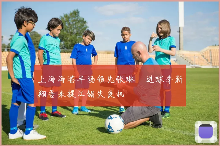 上海海港半场领先张琳芃进球李新翔吾米提江错失良机