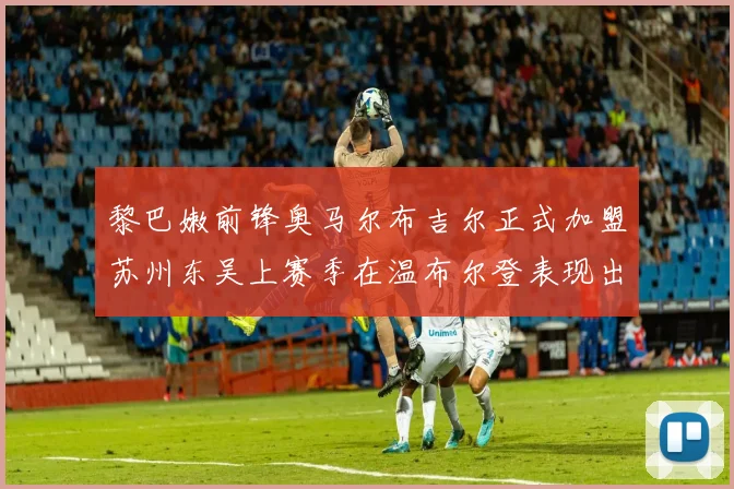 黎巴嫩前锋奥马尔布吉尔正式加盟苏州东吴上赛季在温布尔登表现出色