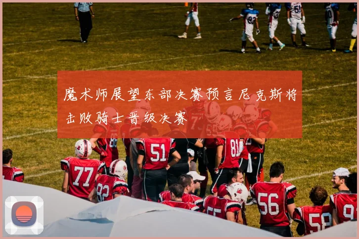 魔术师展望东部决赛预言尼克斯将击败骑士晋级决赛