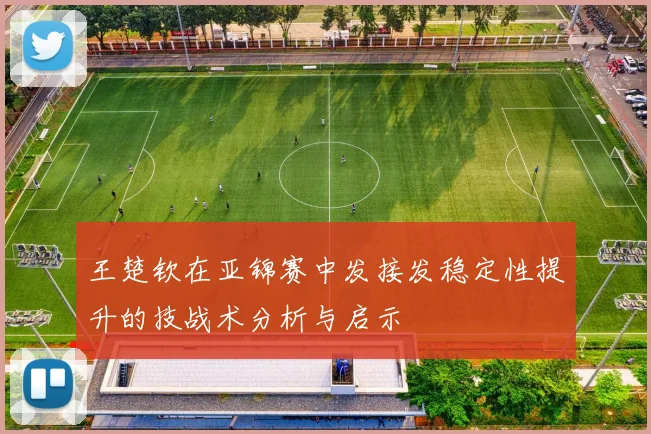 王楚钦在亚锦赛中发接发稳定性提升的技战术分析与启示