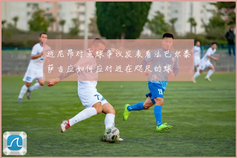 迈尼昂对点球争议发表看法巴尔泰萨吉应如何应对近在咫尺的球
