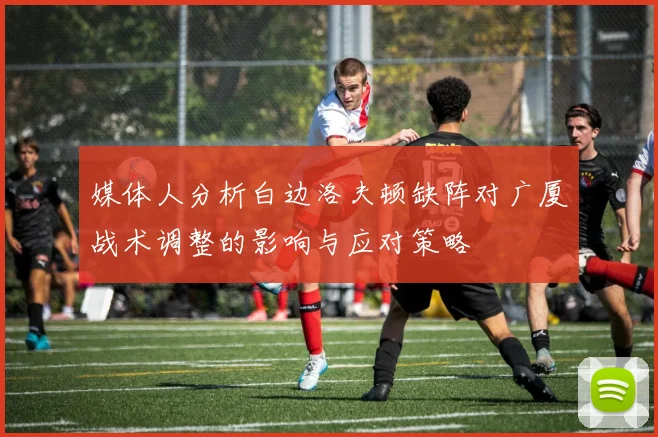 媒体人分析白边洛夫顿缺阵对广厦战术调整的影响与应对策略
