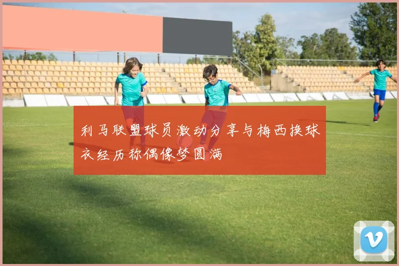 利马联盟球员激动分享与梅西换球衣经历称偶像梦圆满