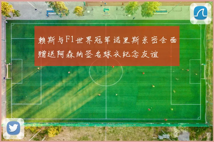赖斯与F1世界冠军诺里斯亲密会面赠送阿森纳签名球衣纪念友谊