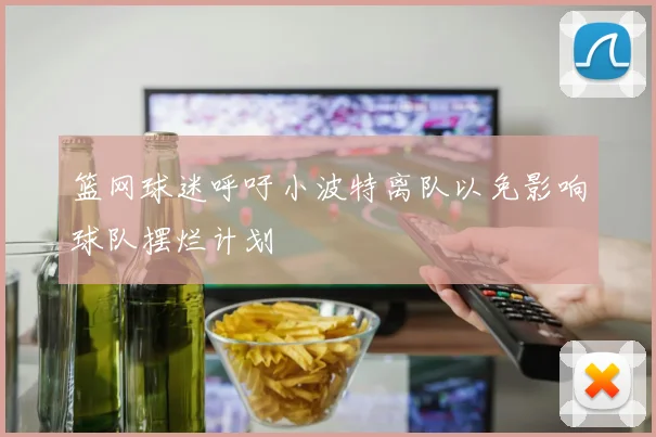 篮网球迷呼吁小波特离队以免影响球队摆烂计划