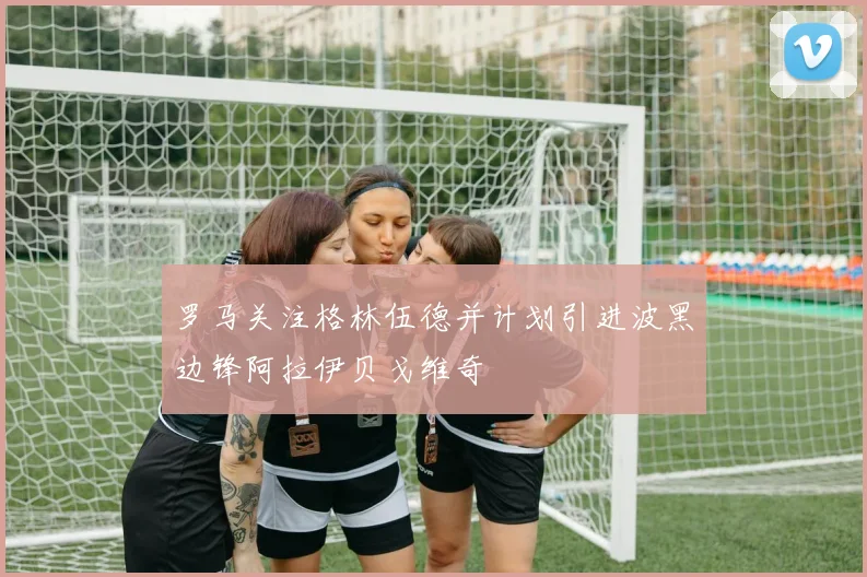 罗马关注格林伍德并计划引进波黑边锋阿拉伊贝戈维奇
