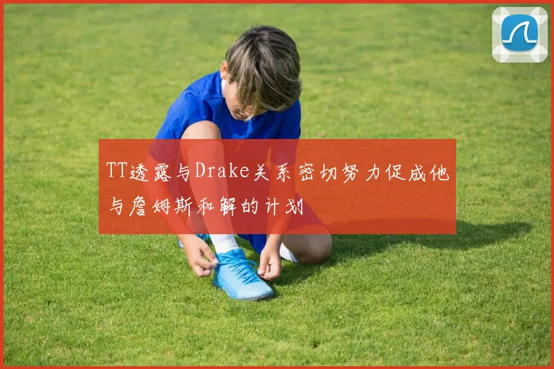 TT透露与Drake关系密切努力促成他与詹姆斯和解的计划