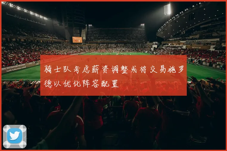 骑士队考虑薪资调整或将交易施罗德以优化阵容配置