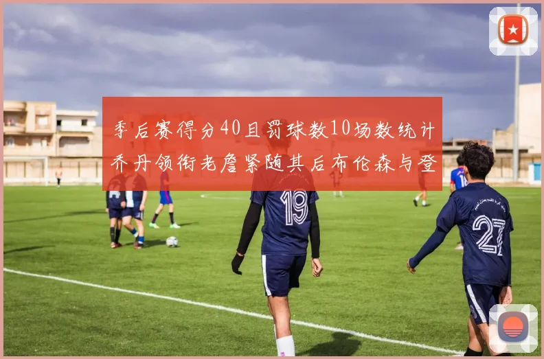 季后赛得分40且罚球数10场数统计乔丹领衔老詹紧随其后布伦森与登库并肩奋战