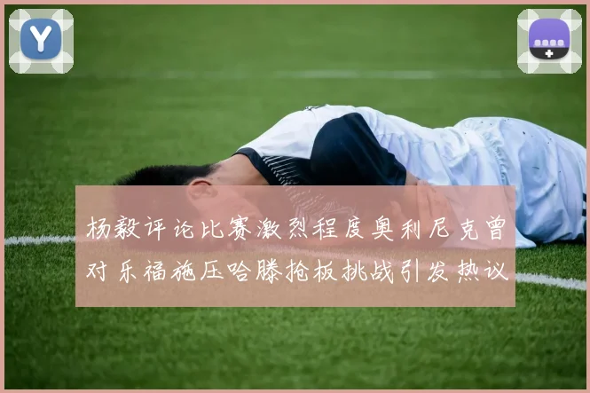 杨毅评论比赛激烈程度奥利尼克曾对乐福施压哈滕抢板挑战引发热议