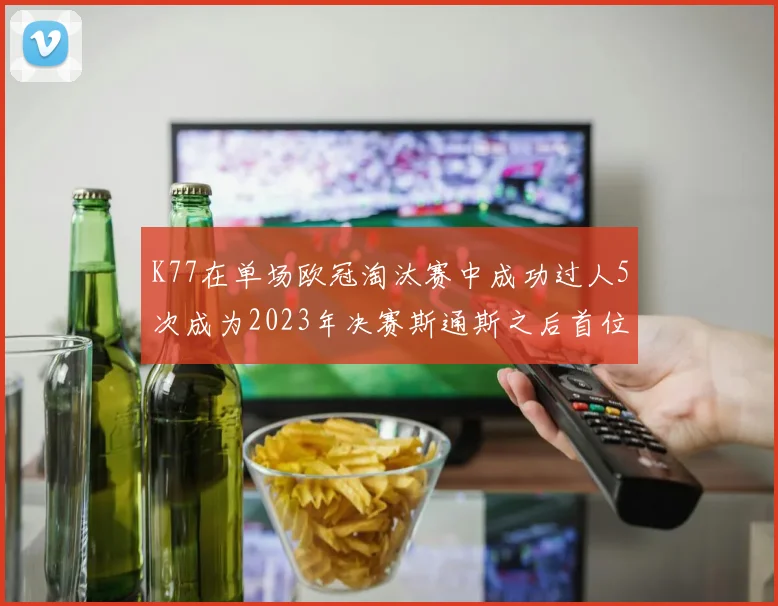 K77在单场欧冠淘汰赛中成功过人5次成为2023年决赛斯通斯之后首位球员