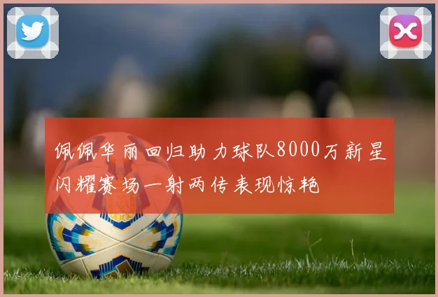 佩佩华丽回归助力球队8000万新星闪耀赛场一射两传表现惊艳