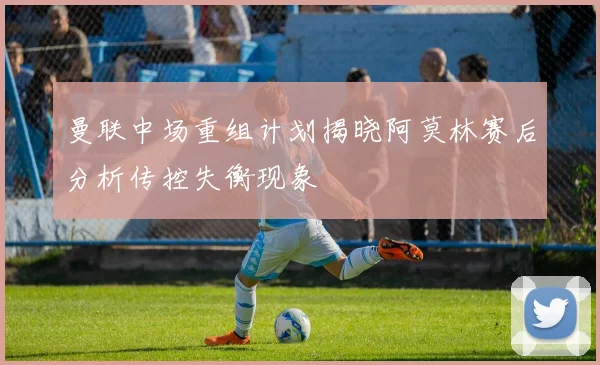 曼联中场重组计划揭晓阿莫林赛后分析传控失衡现象